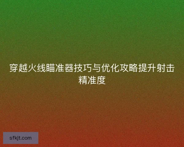 穿越火线瞄准器技巧与优化攻略提升射击精准度
