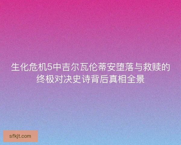 生化危机5中吉尔瓦伦蒂安堕落与救赎的终极对决史诗背后真相全景