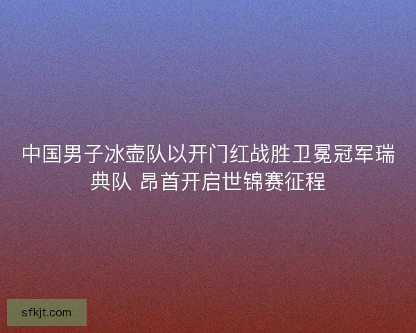 中国男子冰壶队以开门红战胜卫冕冠军瑞典队 昂首开启世锦赛征程