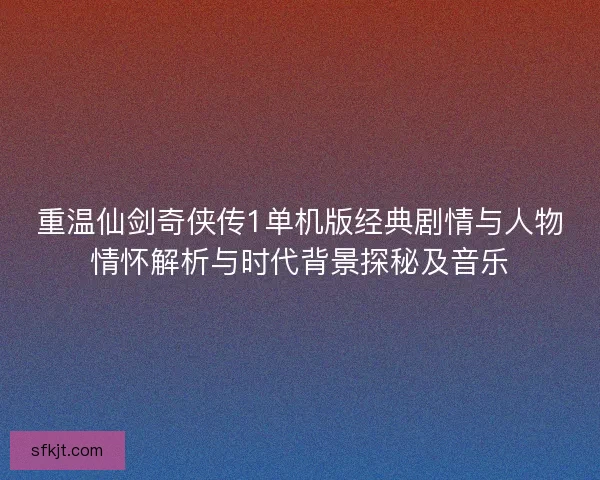 重温仙剑奇侠传1单机版经典剧情与人物情怀解析与时代背景探秘及音乐