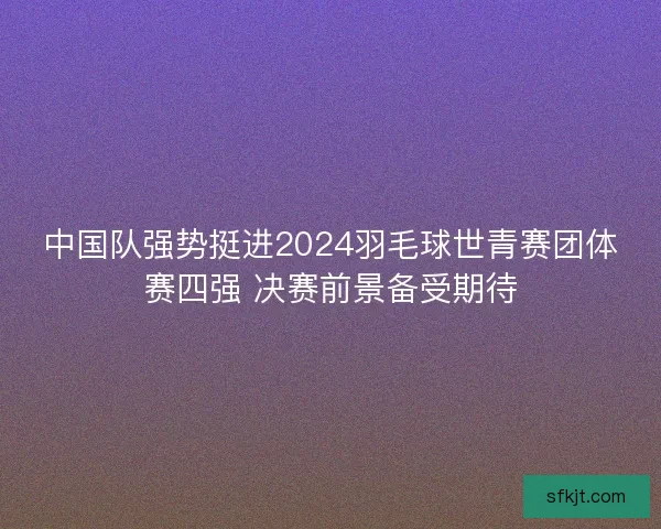 中国队强势挺进2024羽毛球世青赛团体赛四强 决赛前景备受期待