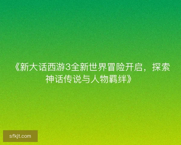 《新大话西游3全新世界冒险开启，探索神话传说与人物羁绊》